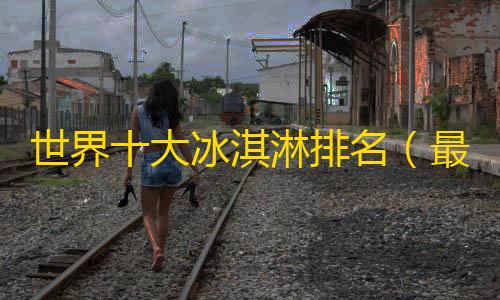 暗区突围直装科技购买世界十大冰淇淋排名（最贵的冰激凌品牌介绍）